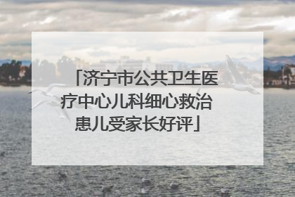 济宁市公共卫生医疗中心儿科细心救治患儿受家长好评