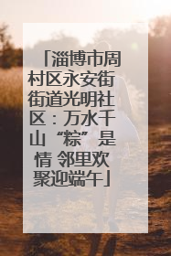 淄博市周村区永安街街道光明社区：万水千山“粽”是情 邻里欢聚迎端午