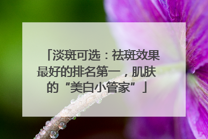 淡斑可选：祛斑效果最好的排名第一，肌肤的“美白小管家”