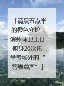 清晨五点半的橙色守护：滨州环卫工日俯身20次托举考场外的“答卷尊严”