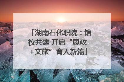 湖南石化职院：馆校共建 开启“思政+文旅”育人新篇