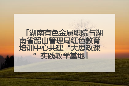 湖南有色金属职院与湖南省韶山管理局红色教育培训中心共建“大思政课”实践教学基地