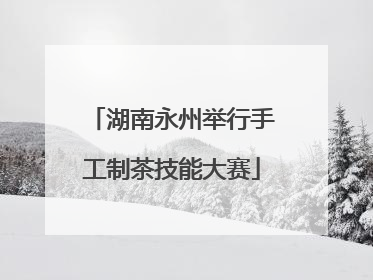 湖南永州举行手工制茶技能大赛
