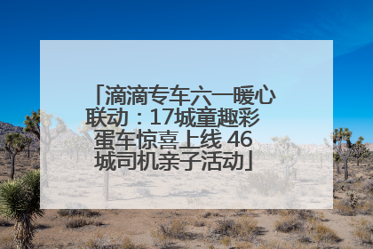 滴滴专车六一暖心联动：17城童趣彩蛋车惊喜上线 46城司机亲子活动