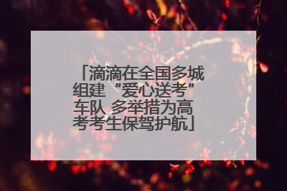 滴滴在全国多城组建“爱心送考”车队 多举措为高考考生保驾护航