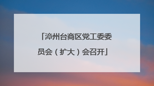 漳州台商区党工委委员会（扩大）会召开