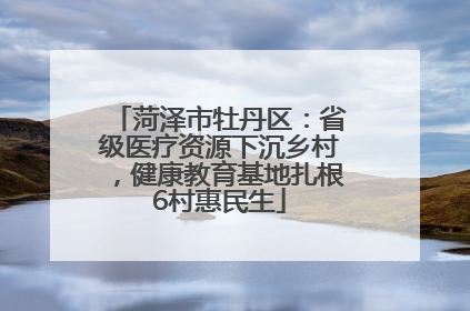菏泽市牡丹区：省级医疗资源下沉乡村，健康教育基地扎根6村惠民生