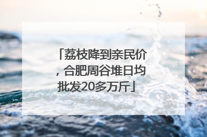 荔枝降到亲民价，合肥周谷堆日均批发20多万斤