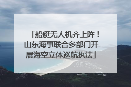 船艇无人机齐上阵！山东海事联合多部门开展海空立体巡航执法