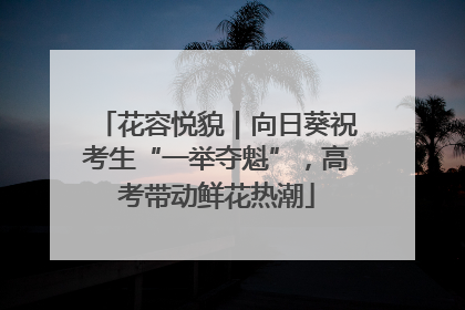 花容悦貌｜向日葵祝考生“一举夺魁”，高考带动鲜花热潮