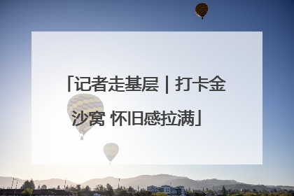 记者走基层｜打卡金沙窝 怀旧感拉满