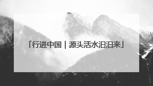 行进中国｜源头活水汩汩来