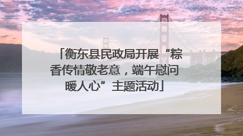 衡东县民政局开展“粽香传情敬老意，端午慰问暖人心”主题活动