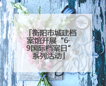 衡阳市城建档案馆开展“6·9国际档案日”系列活动
