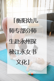 衡阳幼儿师专部分师生赴永州探秘江永女书文化