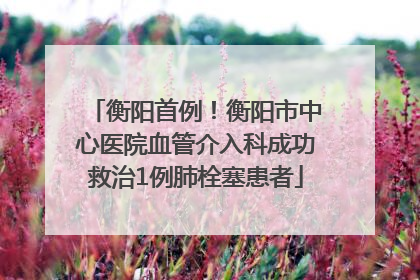 衡阳首例！衡阳市中心医院血管介入科成功救治1例肺栓塞患者