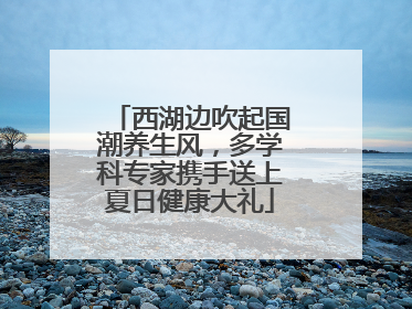 西湖边吹起国潮养生风，多学科专家携手送上夏日健康大礼