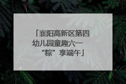 襄阳高新区第四幼儿园童趣六一 “粽”享端午