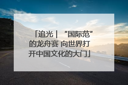 追光｜“国际范”的龙舟赛 向世界打开中国文化的大门