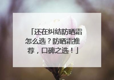 还在纠结防晒霜怎么选？防晒霜推荐，口碑之选！