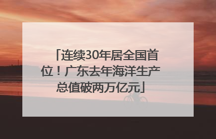 连续30年居全国首位！广东去年海洋生产总值破两万亿元