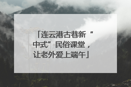 连云港古巷新“中式”民俗课堂，让老外爱上端午
