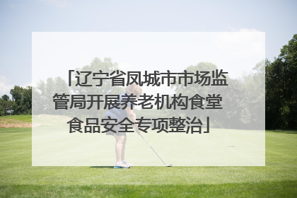 辽宁省凤城市市场监管局开展养老机构食堂食品安全专项整治
