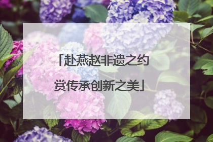 赴燕赵非遗之约 赏传承创新之美