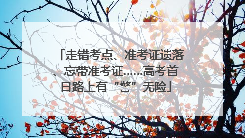走错考点、准考证遗落、忘带准考证……高考首日路上有“警”无险