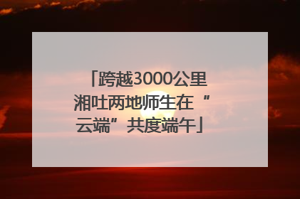 跨越3000公里 湘吐两地师生在“云端”共度端午