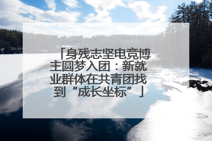 身残志坚电竞博主圆梦入团：新就业群体在共青团找到“成长坐标”