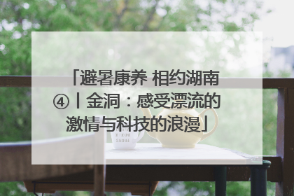 避暑康养 相约湖南④丨金洞：感受漂流的激情与科技的浪漫