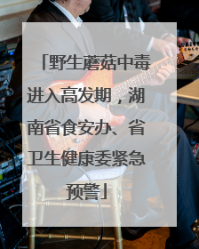 野生蘑菇中毒进入高发期，湖南省食安办、省卫生健康委紧急预警