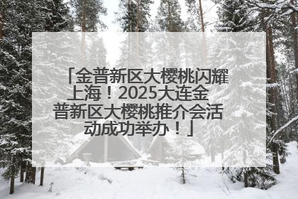 金普新区大樱桃闪耀上海！2025大连金普新区大樱桃推介会活动成功举办！