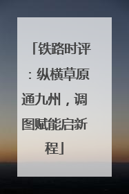 铁路时评：纵横草原通九州，调图赋能启新程