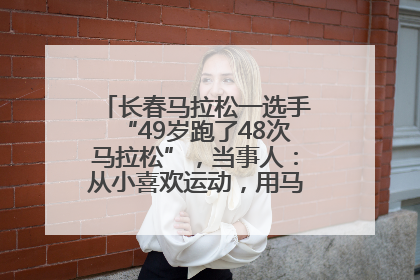 长春马拉松一选手“49岁跑了48次马拉松”，当事人：从小喜欢运动，用马拉松感受大自然