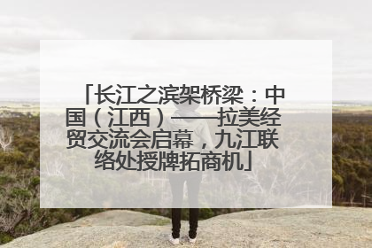 长江之滨架桥梁：中国（江西）——拉美经贸交流会启幕，九江联络处授牌拓商机