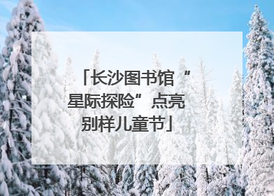长沙图书馆“星际探险”点亮别样儿童节
