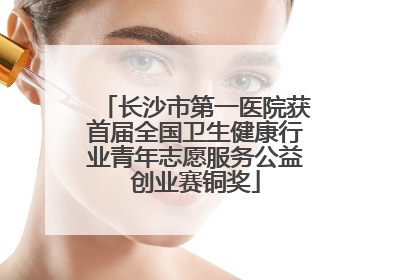 长沙市第一医院获首届全国卫生健康行业青年志愿服务公益创业赛铜奖