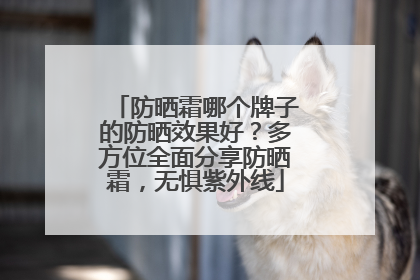 防晒霜哪个牌子的防晒效果好？多方位全面分享防晒霜，无惧紫外线