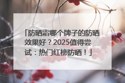 防晒霜哪个牌子的防晒效果好？2025值得尝试：热门红榜防晒！