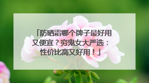 防晒霜哪个牌子最好用又便宜？穷鬼女大严选：性价比高又好用！