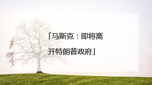 马斯克：即将离开特朗普政府