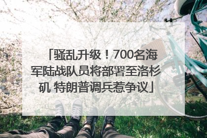 骚乱升级！700名海军陆战队员将部署至洛杉矶 特朗普调兵惹争议