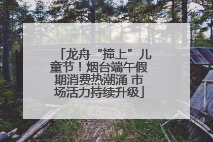 龙舟“撞上”儿童节！烟台端午假期消费热潮涌 市场活力持续升级