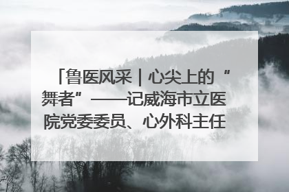 鲁医风采｜心尖上的“舞者”——记威海市立医院党委委员、心外科主任、主任医师景昊