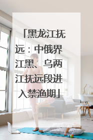 黑龙江抚远：中俄界江黑、乌两江抚远段进入禁渔期