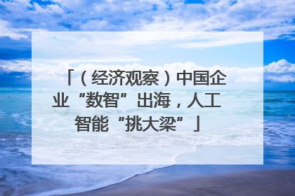 （经济观察）中国企业“数智”出海，人工智能“挑大梁”