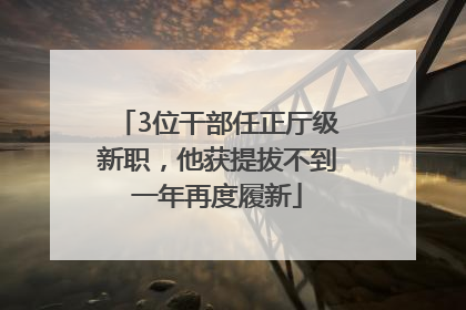 3位干部任正厅级新职，他获提拔不到一年再度履新