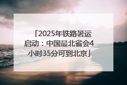2025年铁路暑运启动：中国最北省会4小时35分可到北京